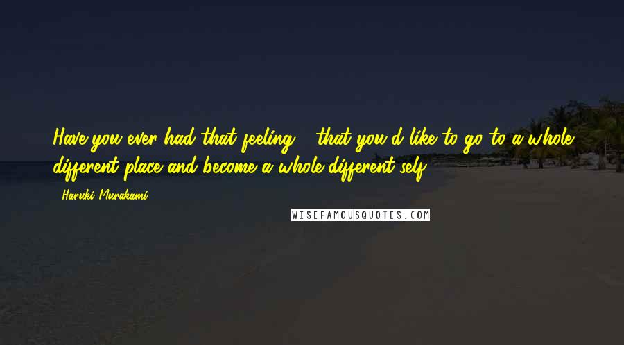 Haruki Murakami Quotes: Have you ever had that feeling - that you'd like to go to a whole different place and become a whole different self?