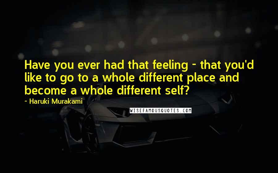 Haruki Murakami Quotes: Have you ever had that feeling - that you'd like to go to a whole different place and become a whole different self?