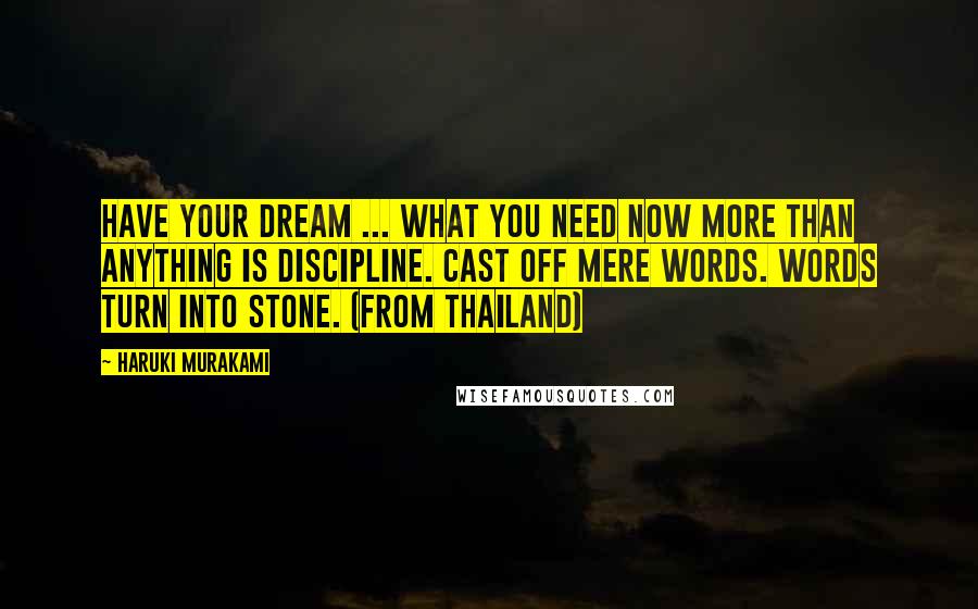 Haruki Murakami Quotes: Have your dream ... What you need now more than anything is discipline. Cast off mere words. Words turn into stone. (from Thailand)