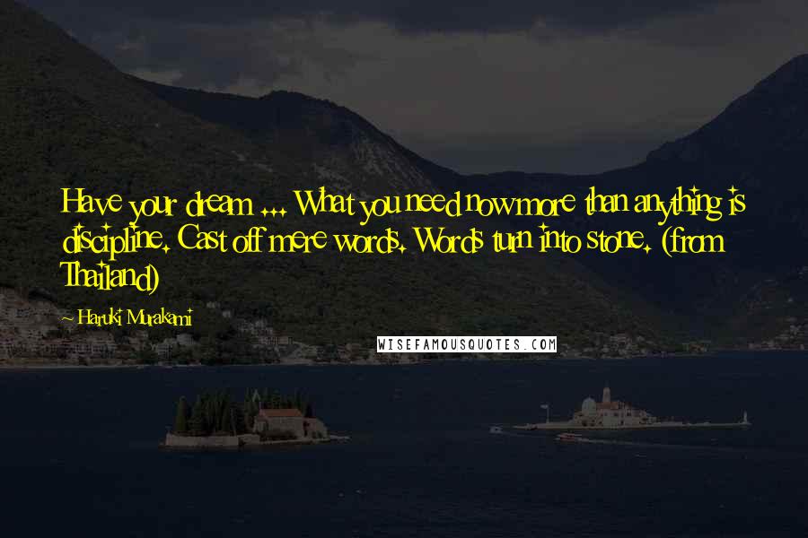 Haruki Murakami Quotes: Have your dream ... What you need now more than anything is discipline. Cast off mere words. Words turn into stone. (from Thailand)