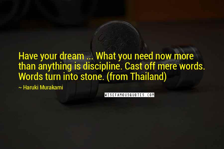 Haruki Murakami Quotes: Have your dream ... What you need now more than anything is discipline. Cast off mere words. Words turn into stone. (from Thailand)