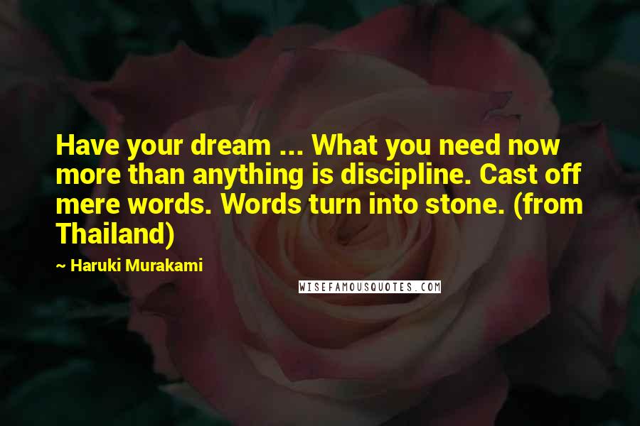 Haruki Murakami Quotes: Have your dream ... What you need now more than anything is discipline. Cast off mere words. Words turn into stone. (from Thailand)