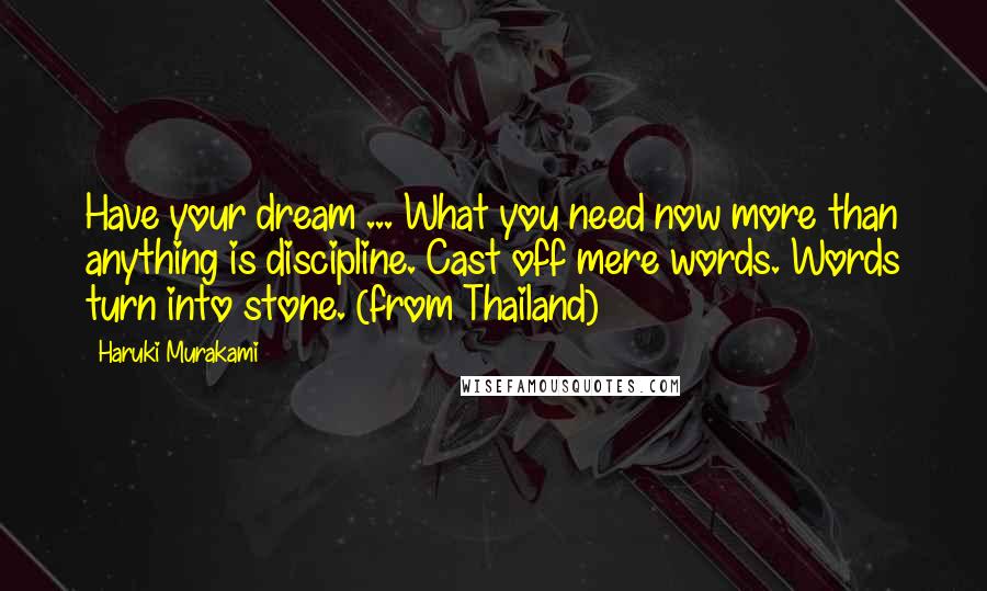 Haruki Murakami Quotes: Have your dream ... What you need now more than anything is discipline. Cast off mere words. Words turn into stone. (from Thailand)