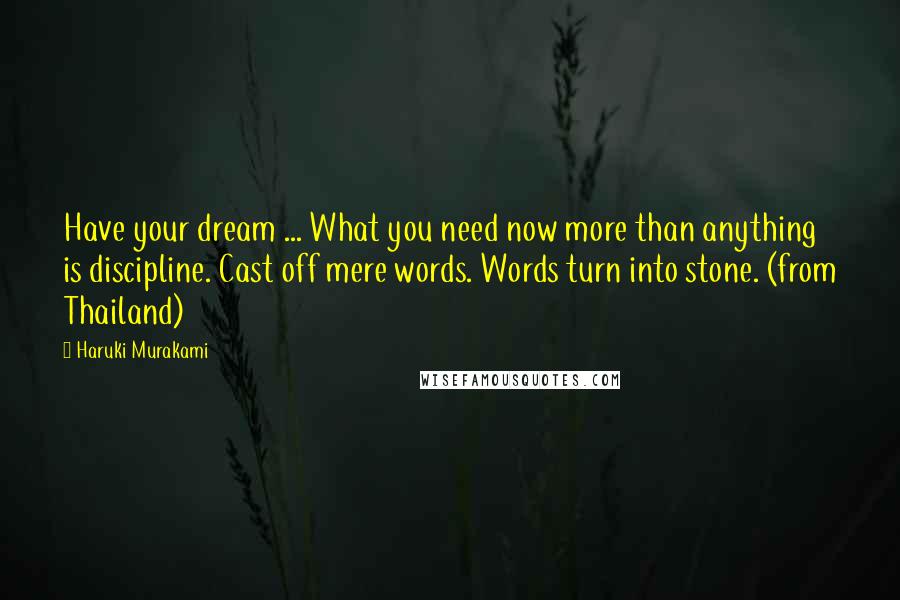 Haruki Murakami Quotes: Have your dream ... What you need now more than anything is discipline. Cast off mere words. Words turn into stone. (from Thailand)