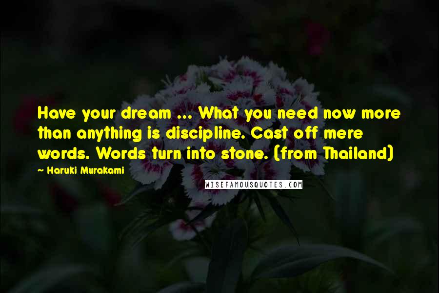 Haruki Murakami Quotes: Have your dream ... What you need now more than anything is discipline. Cast off mere words. Words turn into stone. (from Thailand)