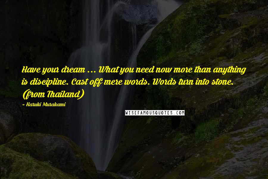 Haruki Murakami Quotes: Have your dream ... What you need now more than anything is discipline. Cast off mere words. Words turn into stone. (from Thailand)