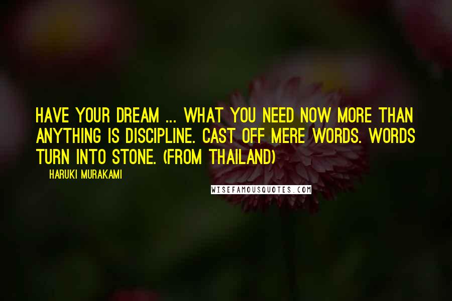 Haruki Murakami Quotes: Have your dream ... What you need now more than anything is discipline. Cast off mere words. Words turn into stone. (from Thailand)