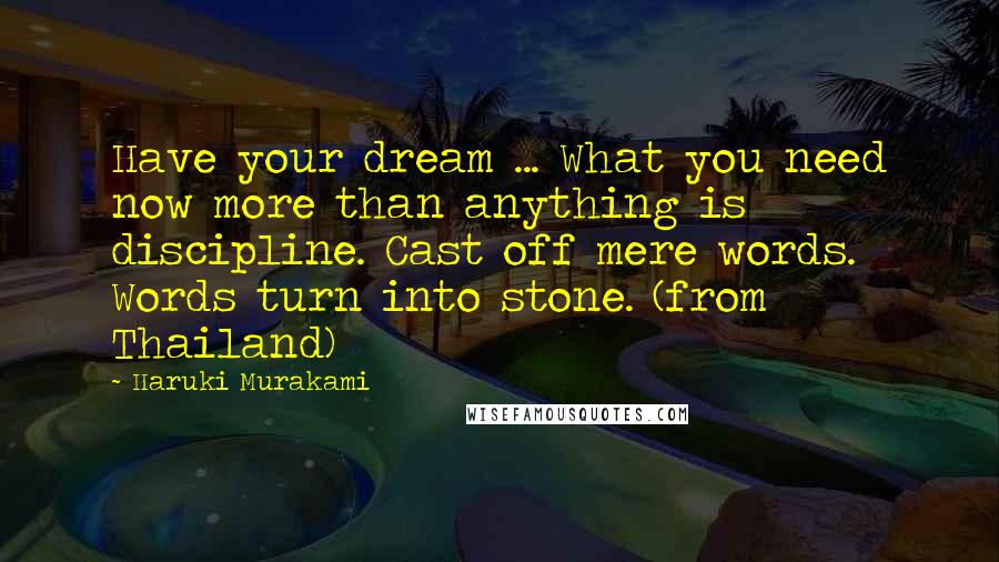 Haruki Murakami Quotes: Have your dream ... What you need now more than anything is discipline. Cast off mere words. Words turn into stone. (from Thailand)