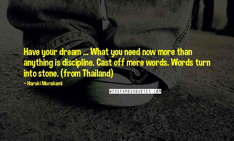 Haruki Murakami Quotes: Have your dream ... What you need now more than anything is discipline. Cast off mere words. Words turn into stone. (from Thailand)