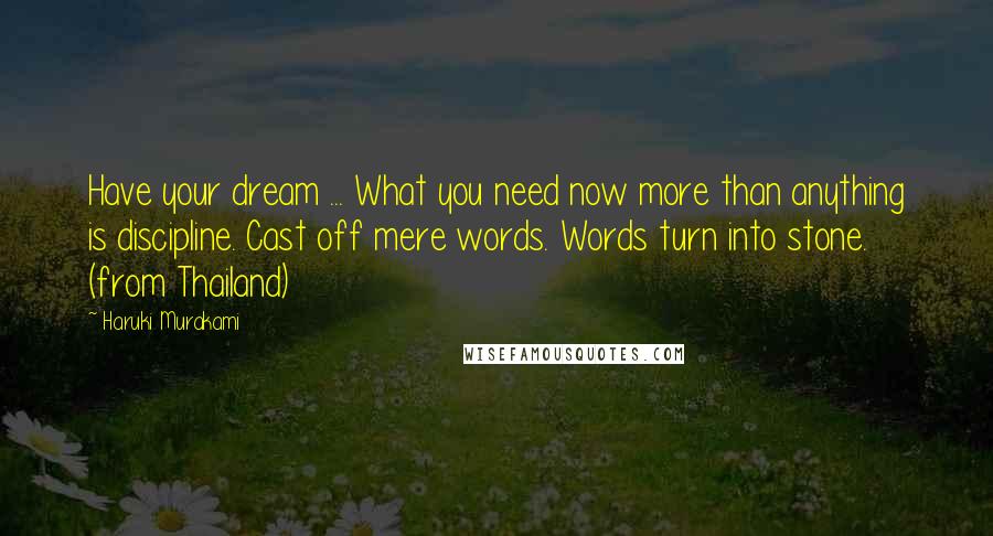 Haruki Murakami Quotes: Have your dream ... What you need now more than anything is discipline. Cast off mere words. Words turn into stone. (from Thailand)