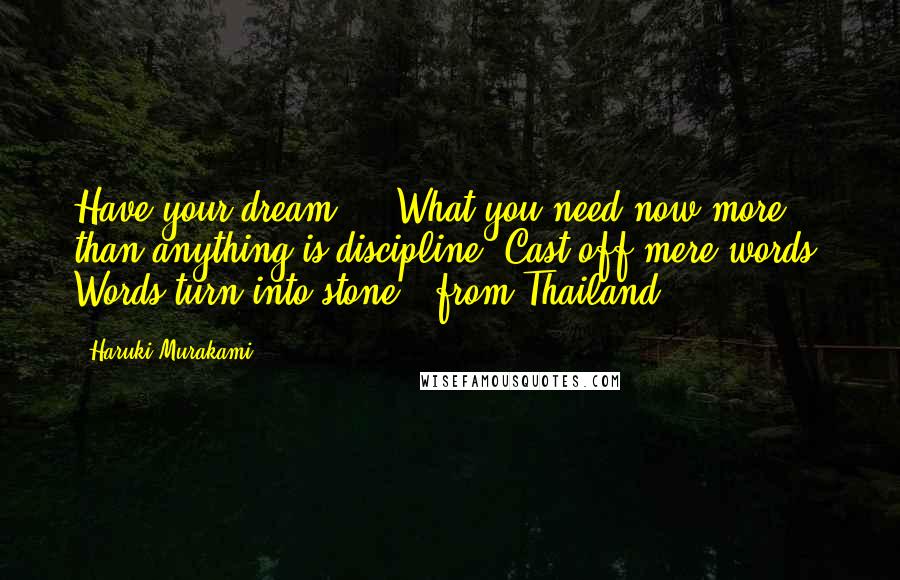 Haruki Murakami Quotes: Have your dream ... What you need now more than anything is discipline. Cast off mere words. Words turn into stone. (from Thailand)