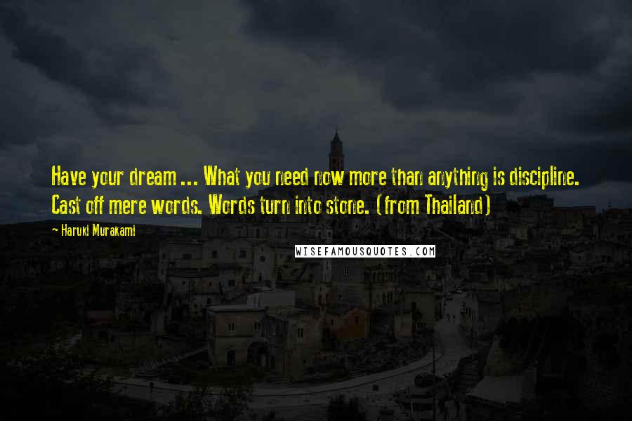 Haruki Murakami Quotes: Have your dream ... What you need now more than anything is discipline. Cast off mere words. Words turn into stone. (from Thailand)