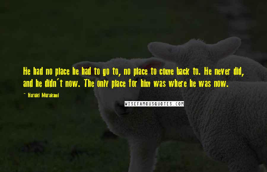 Haruki Murakami Quotes: He had no place he had to go to, no place to come back to. He never did, and he didn't now. The only place for him was where he was now.