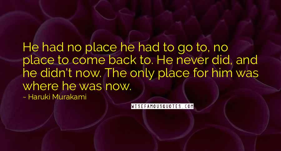 Haruki Murakami Quotes: He had no place he had to go to, no place to come back to. He never did, and he didn't now. The only place for him was where he was now.