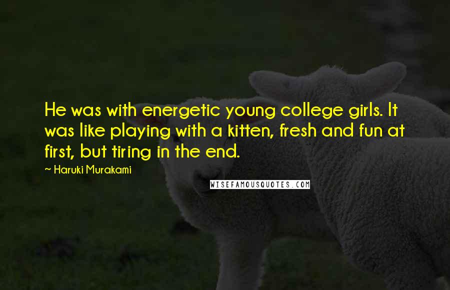 Haruki Murakami Quotes: He was with energetic young college girls. It was like playing with a kitten, fresh and fun at first, but tiring in the end.