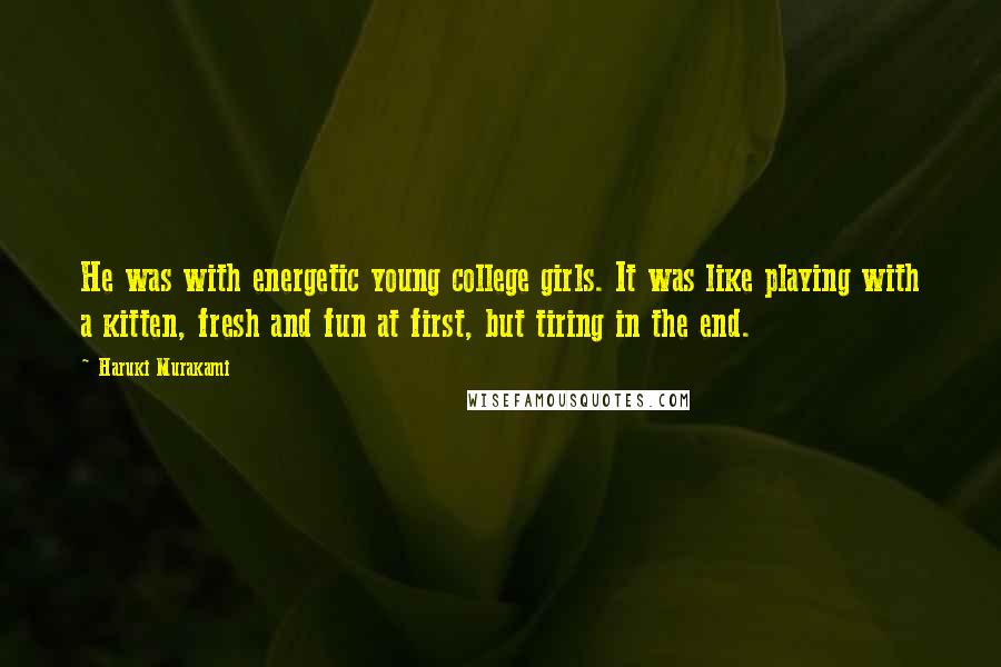 Haruki Murakami Quotes: He was with energetic young college girls. It was like playing with a kitten, fresh and fun at first, but tiring in the end.