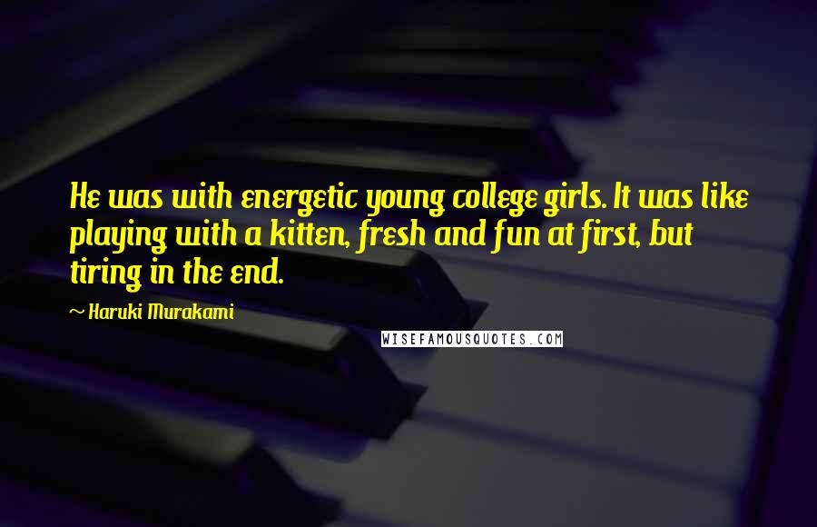 Haruki Murakami Quotes: He was with energetic young college girls. It was like playing with a kitten, fresh and fun at first, but tiring in the end.