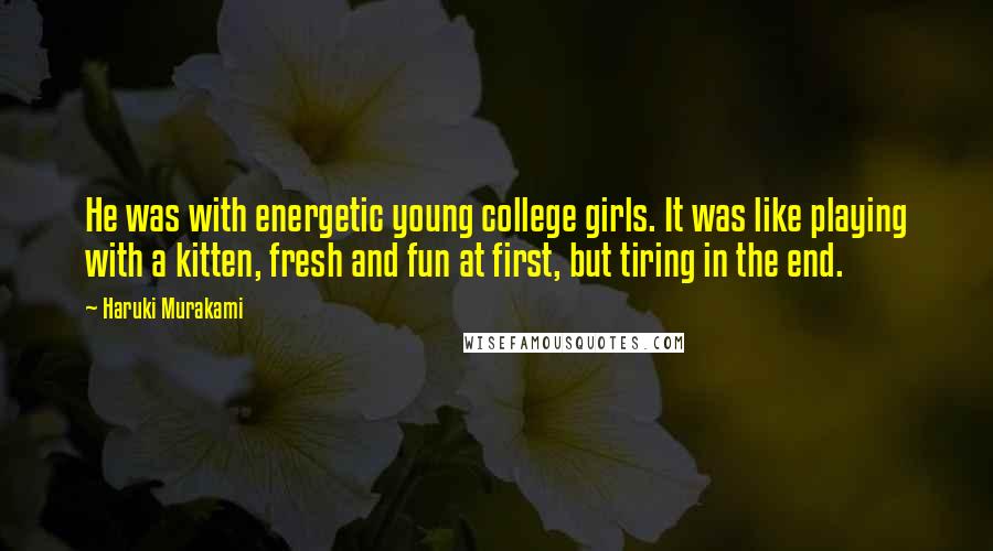 Haruki Murakami Quotes: He was with energetic young college girls. It was like playing with a kitten, fresh and fun at first, but tiring in the end.