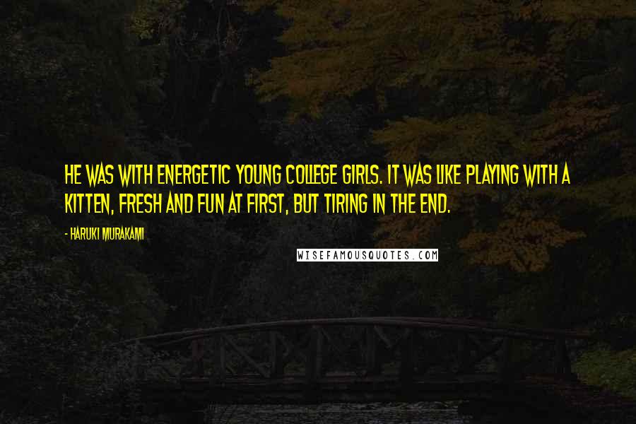 Haruki Murakami Quotes: He was with energetic young college girls. It was like playing with a kitten, fresh and fun at first, but tiring in the end.