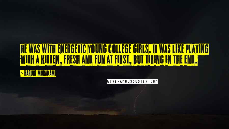 Haruki Murakami Quotes: He was with energetic young college girls. It was like playing with a kitten, fresh and fun at first, but tiring in the end.