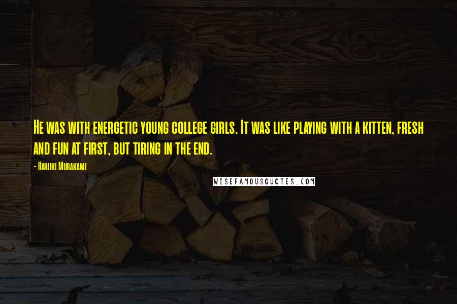 Haruki Murakami Quotes: He was with energetic young college girls. It was like playing with a kitten, fresh and fun at first, but tiring in the end.