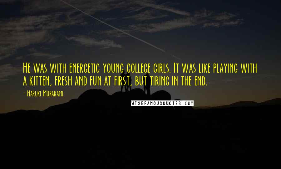 Haruki Murakami Quotes: He was with energetic young college girls. It was like playing with a kitten, fresh and fun at first, but tiring in the end.