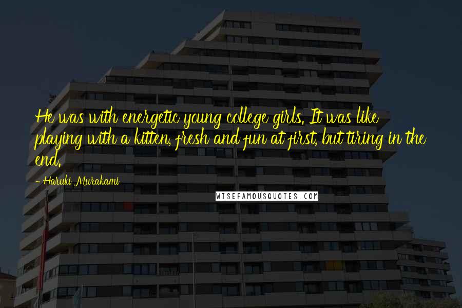 Haruki Murakami Quotes: He was with energetic young college girls. It was like playing with a kitten, fresh and fun at first, but tiring in the end.