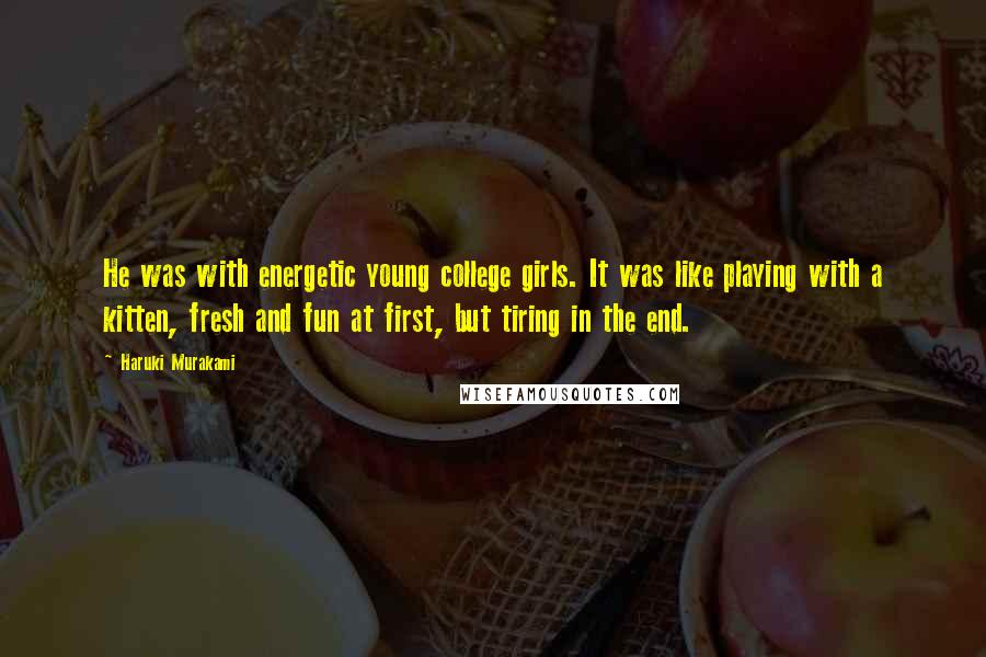 Haruki Murakami Quotes: He was with energetic young college girls. It was like playing with a kitten, fresh and fun at first, but tiring in the end.