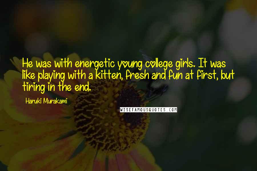 Haruki Murakami Quotes: He was with energetic young college girls. It was like playing with a kitten, fresh and fun at first, but tiring in the end.