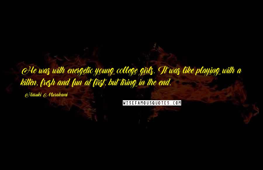 Haruki Murakami Quotes: He was with energetic young college girls. It was like playing with a kitten, fresh and fun at first, but tiring in the end.