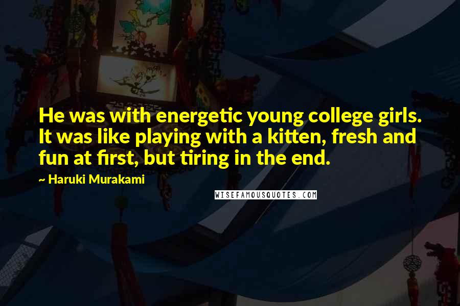 Haruki Murakami Quotes: He was with energetic young college girls. It was like playing with a kitten, fresh and fun at first, but tiring in the end.