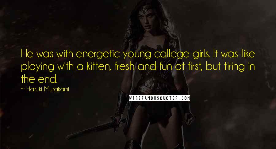 Haruki Murakami Quotes: He was with energetic young college girls. It was like playing with a kitten, fresh and fun at first, but tiring in the end.