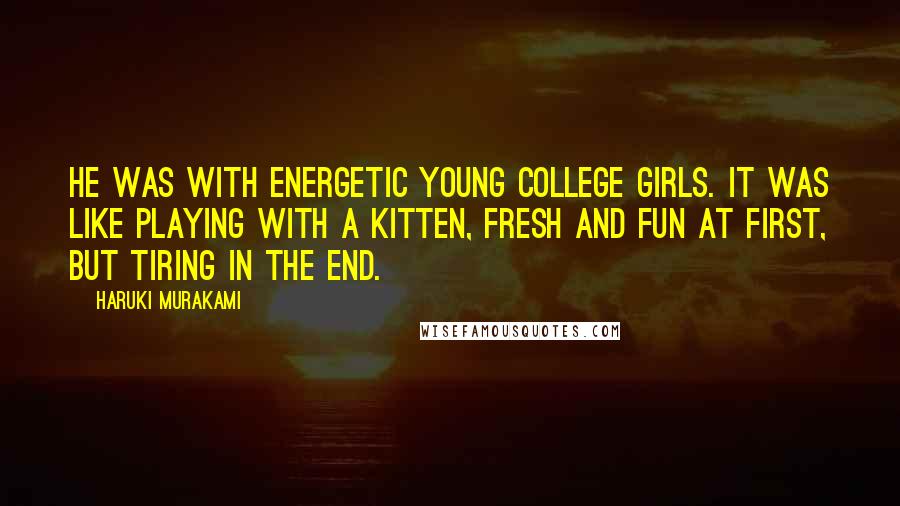 Haruki Murakami Quotes: He was with energetic young college girls. It was like playing with a kitten, fresh and fun at first, but tiring in the end.