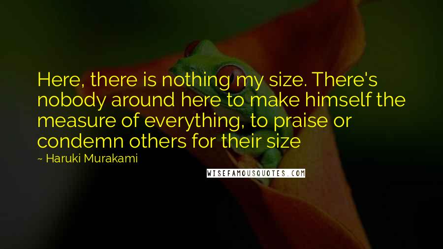 Haruki Murakami Quotes: Here, there is nothing my size. There's nobody around here to make himself the measure of everything, to praise or condemn others for their size