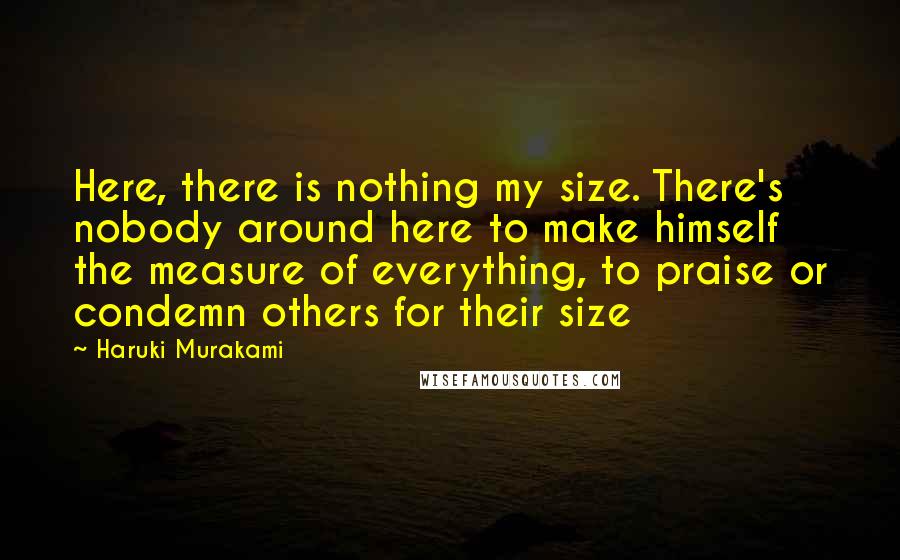 Haruki Murakami Quotes: Here, there is nothing my size. There's nobody around here to make himself the measure of everything, to praise or condemn others for their size
