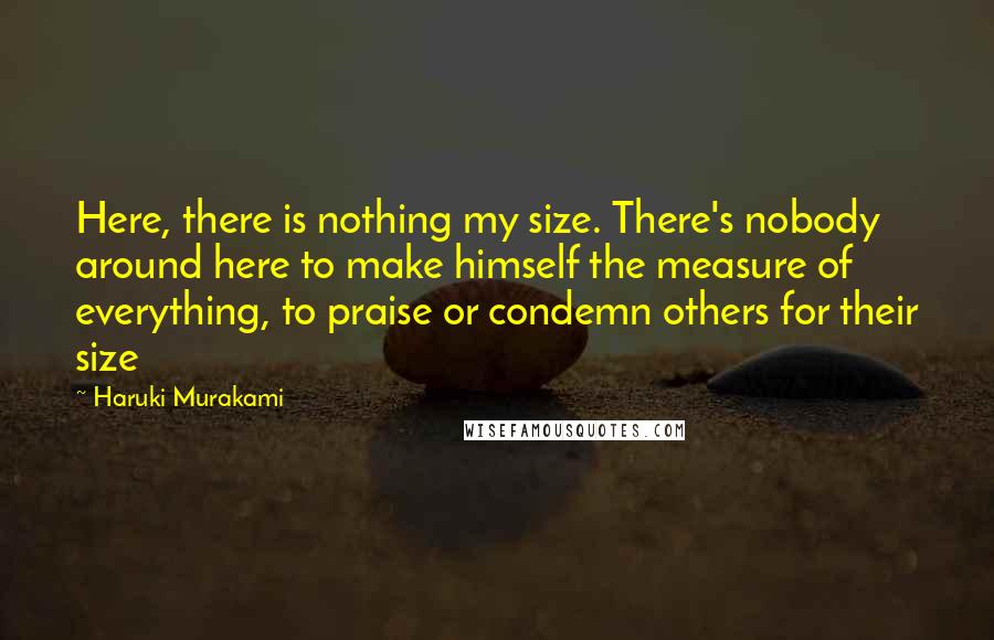 Haruki Murakami Quotes: Here, there is nothing my size. There's nobody around here to make himself the measure of everything, to praise or condemn others for their size