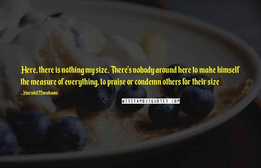 Haruki Murakami Quotes: Here, there is nothing my size. There's nobody around here to make himself the measure of everything, to praise or condemn others for their size