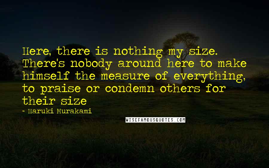 Haruki Murakami Quotes: Here, there is nothing my size. There's nobody around here to make himself the measure of everything, to praise or condemn others for their size