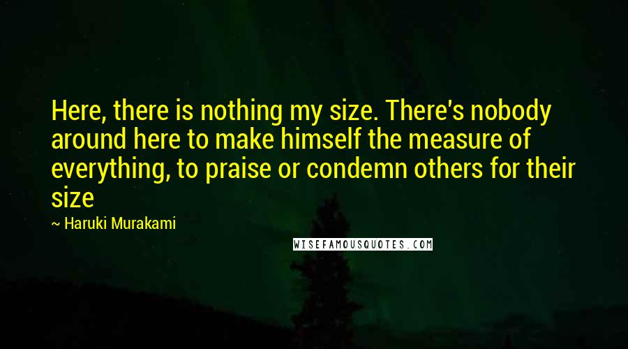 Haruki Murakami Quotes: Here, there is nothing my size. There's nobody around here to make himself the measure of everything, to praise or condemn others for their size