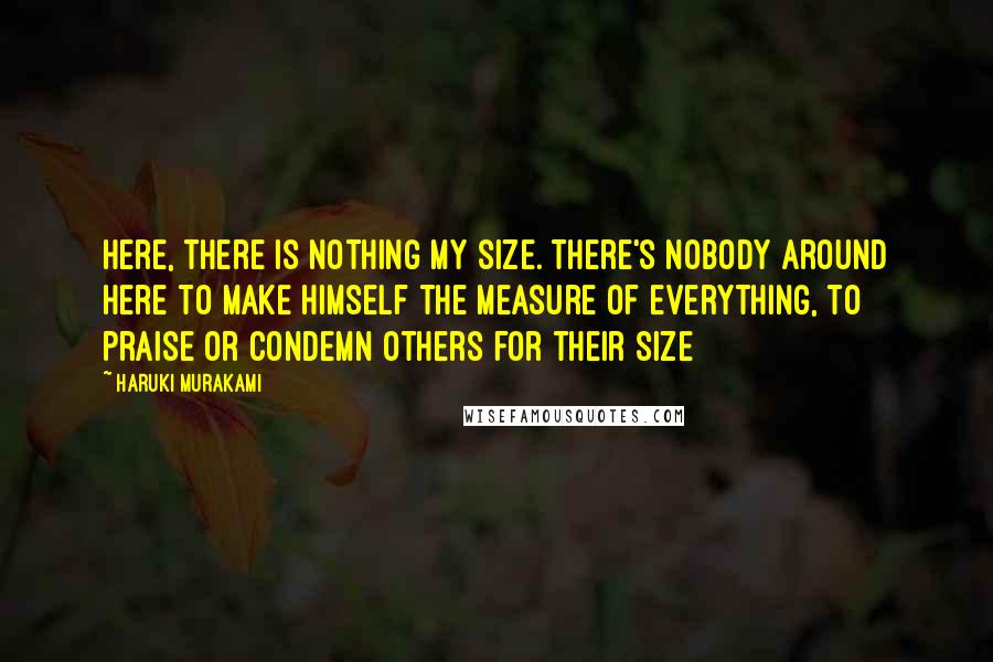 Haruki Murakami Quotes: Here, there is nothing my size. There's nobody around here to make himself the measure of everything, to praise or condemn others for their size