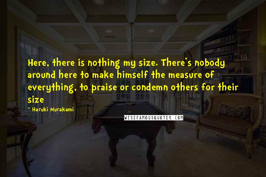 Haruki Murakami Quotes: Here, there is nothing my size. There's nobody around here to make himself the measure of everything, to praise or condemn others for their size