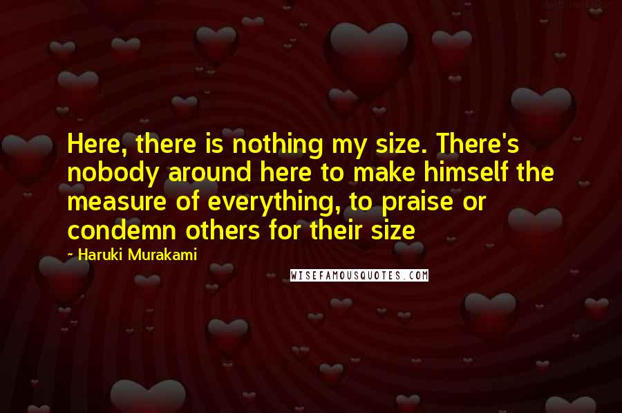 Haruki Murakami Quotes: Here, there is nothing my size. There's nobody around here to make himself the measure of everything, to praise or condemn others for their size