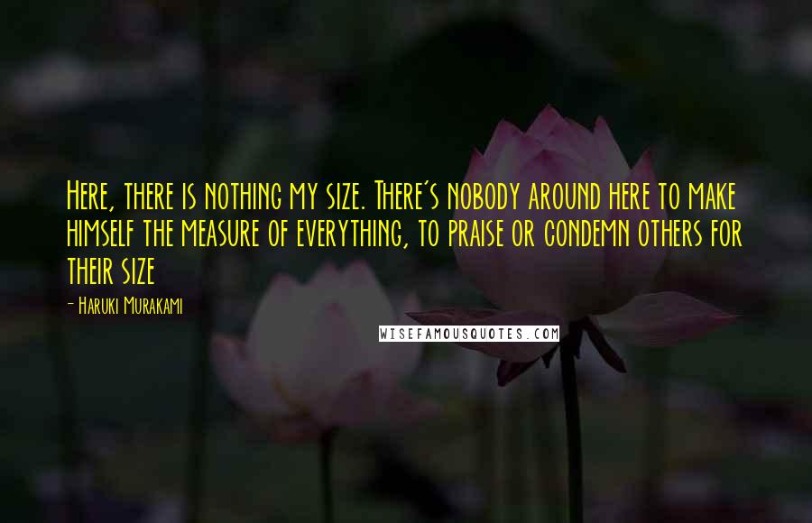 Haruki Murakami Quotes: Here, there is nothing my size. There's nobody around here to make himself the measure of everything, to praise or condemn others for their size