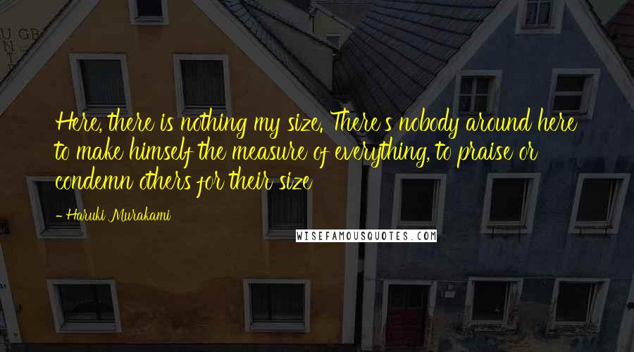Haruki Murakami Quotes: Here, there is nothing my size. There's nobody around here to make himself the measure of everything, to praise or condemn others for their size