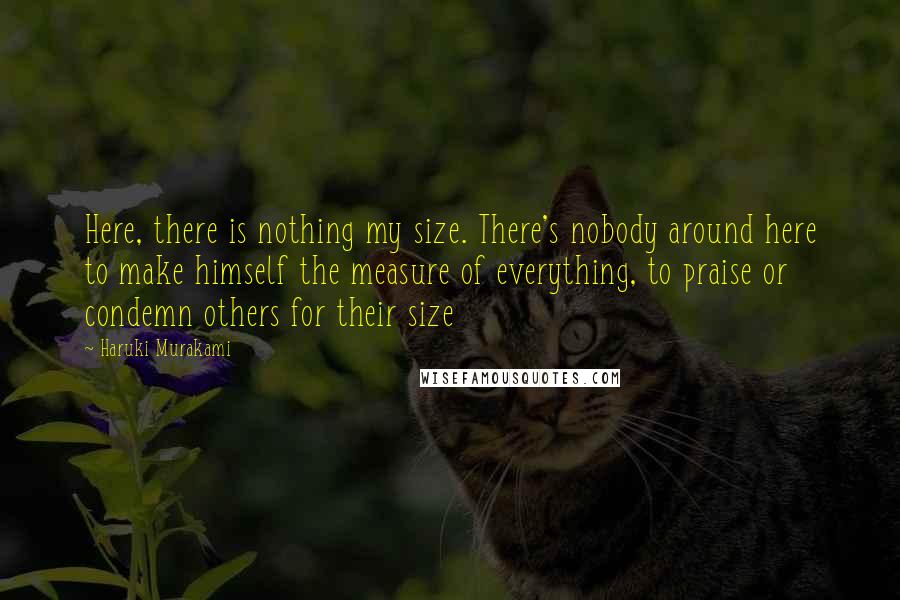 Haruki Murakami Quotes: Here, there is nothing my size. There's nobody around here to make himself the measure of everything, to praise or condemn others for their size