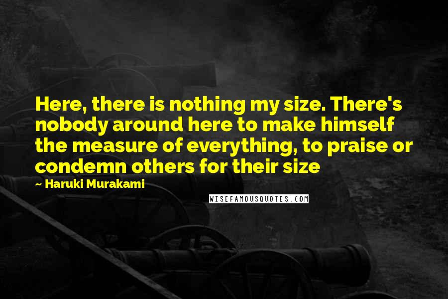 Haruki Murakami Quotes: Here, there is nothing my size. There's nobody around here to make himself the measure of everything, to praise or condemn others for their size