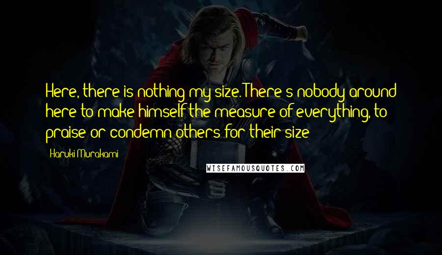 Haruki Murakami Quotes: Here, there is nothing my size. There's nobody around here to make himself the measure of everything, to praise or condemn others for their size