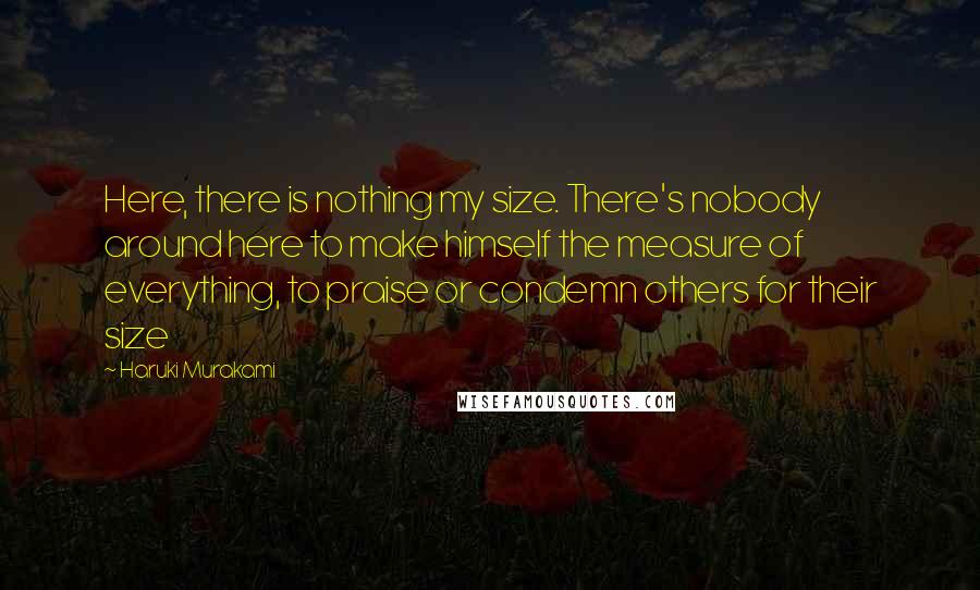 Haruki Murakami Quotes: Here, there is nothing my size. There's nobody around here to make himself the measure of everything, to praise or condemn others for their size