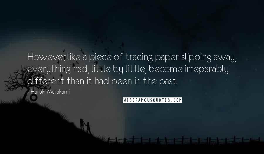 Haruki Murakami Quotes: However, like a piece of tracing paper slipping away, everything had, little by little, become irreparably different than it had been in the past.