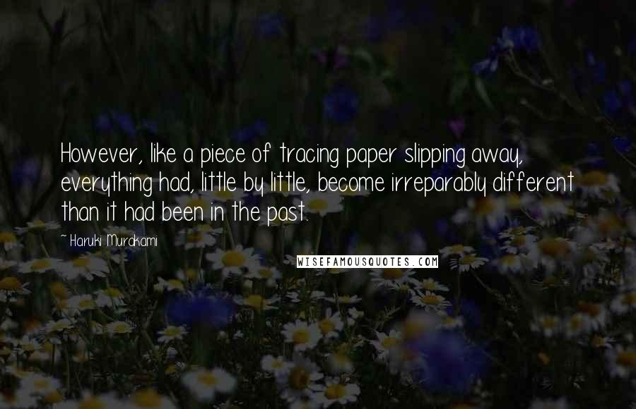 Haruki Murakami Quotes: However, like a piece of tracing paper slipping away, everything had, little by little, become irreparably different than it had been in the past.